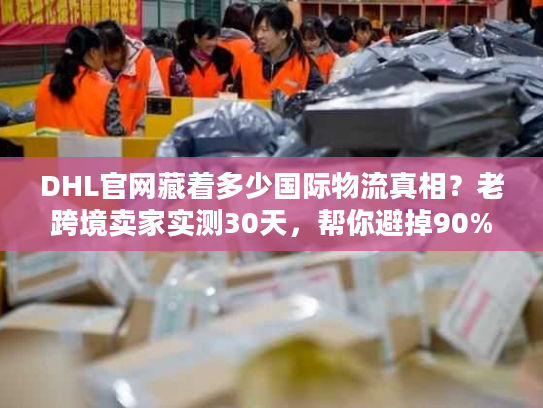 DHL官网藏着多少国际物流真相？老跨境卖家实测30天，帮你避掉90%的坑