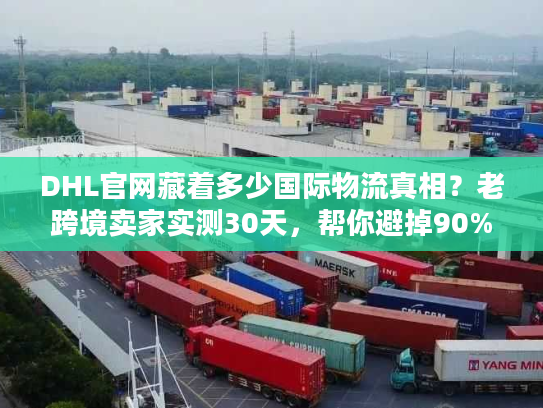 DHL官网藏着多少国际物流真相？老跨境卖家实测30天，帮你避掉90%的坑