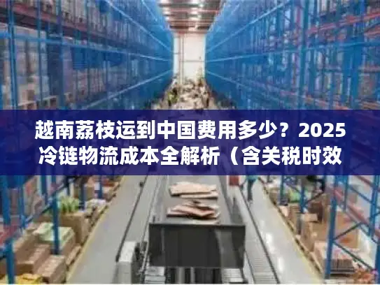 越南荔枝运到中国费用多少？2025冷链物流成本全解析（含关税时效）