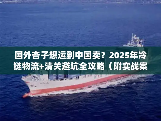 国外杏子想运到中国卖？2025年冷链物流+清关避坑全攻略（附实战案例）