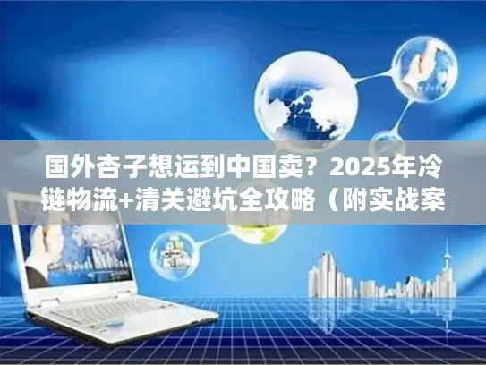 国外杏子想运到中国卖？2025年冷链物流+清关避坑全攻略（附实战案例）