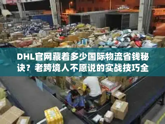 DHL官网藏着多少国际物流省钱秘诀？老跨境人不愿说的实战技巧全在这