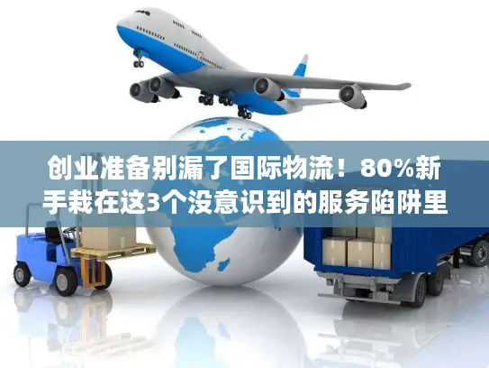 创业准备别漏了国际物流！80%新手栽在这3个没意识到的服务陷阱里