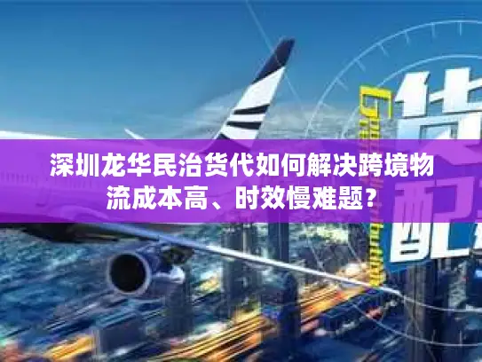 深圳龙华民治货代如何解决跨境物流成本高、时效慢难题？