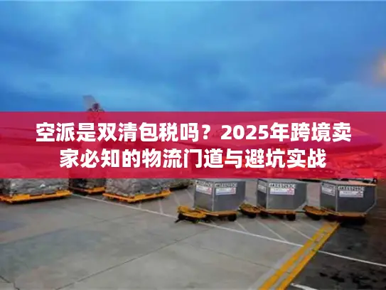 空派是双清包税吗？2025年跨境卖家必知的物流门道与避坑实战