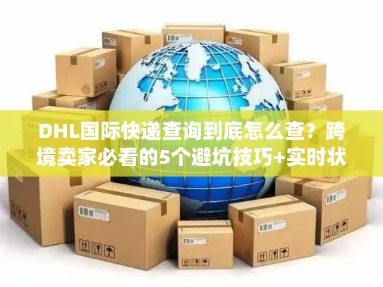DHL国际快递查询到底怎么查？跨境卖家必看的5个避坑技巧+实时状态解读