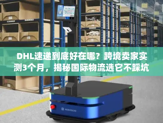 DHL速递到底好在哪？跨境卖家实测3个月，揭秘国际物流选它不踩坑的4个核心逻辑