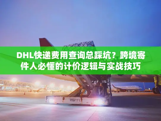 DHL快递费用查询总踩坑？跨境寄件人必懂的计价逻辑与实战技巧