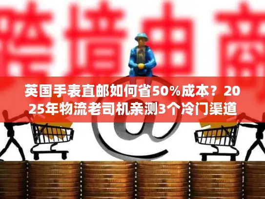 英国手表直邮如何省50%成本？2025年物流老司机亲测3个冷门渠道