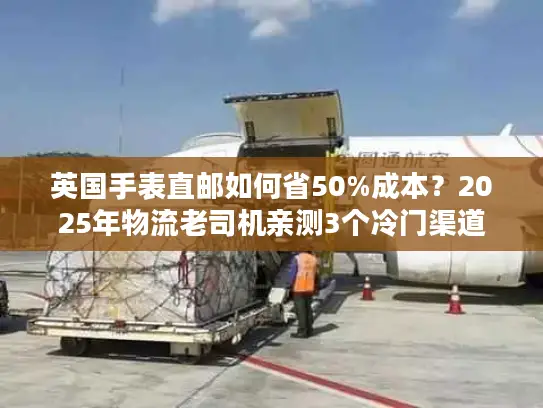 英国手表直邮如何省50%成本？2025年物流老司机亲测3个冷门渠道