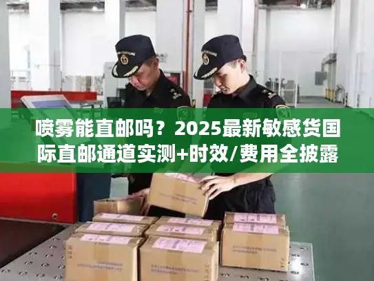 喷雾能直邮吗？2025最新敏感货国际直邮通道实测+时效/费用全披露