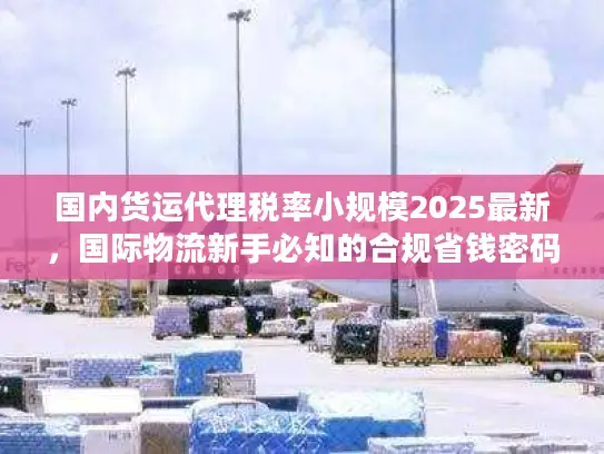 国内货运代理税率小规模2025最新，国际物流新手必知的合规省钱密码？