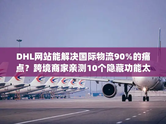 DHL网站能解决国际物流90%的痛点？跨境商家亲测10个隐藏功能太好用