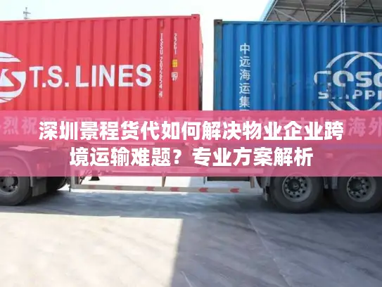 深圳景程货代如何解决物业企业跨境运输难题？专业方案解析