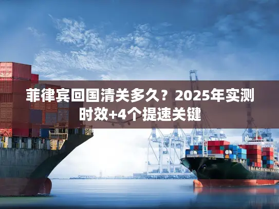 菲律宾回国清关多久?2025年实测时效+4个提速关键 菲律宾回国清关多久?2025年实测时效+4个提速关键