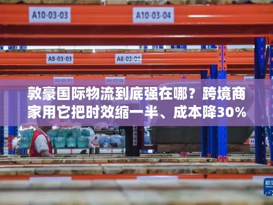 敦豪国际物流到底强在哪？跨境商家用它把时效缩一半、成本降30%的实战逻辑