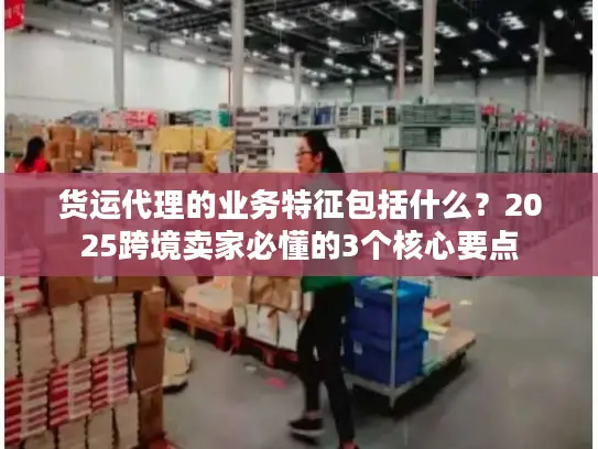 货运代理的业务特征包括什么？2025跨境卖家必懂的3个核心要点