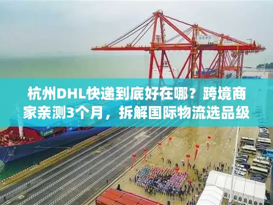杭州DHL快递到底好在哪？跨境商家亲测3个月，拆解国际物流选品级体验