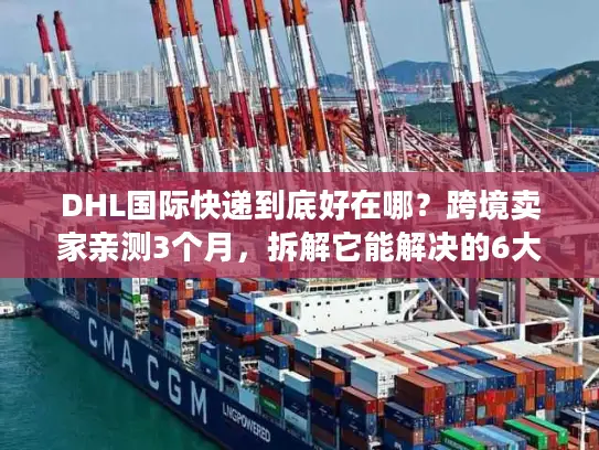 DHL国际快递到底好在哪？跨境卖家亲测3个月，拆解它能解决的6大物流痛点