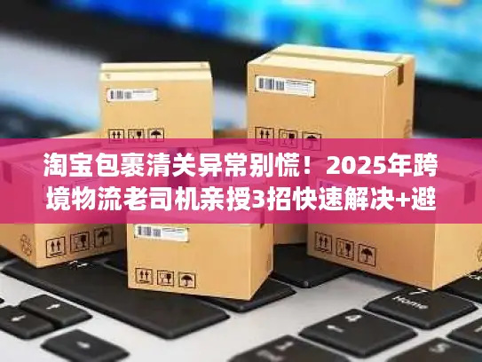 淘宝包裹清关异常别慌！2025年跨境物流老司机亲授3招快速解决+避坑秘籍