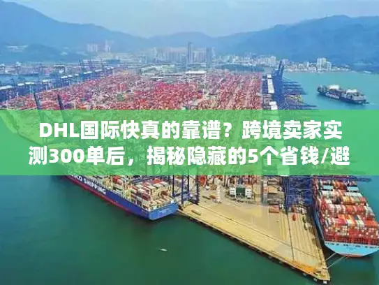 DHL国际快真的靠谱？跨境卖家实测300单后，揭秘隐藏的5个省钱/避坑真相