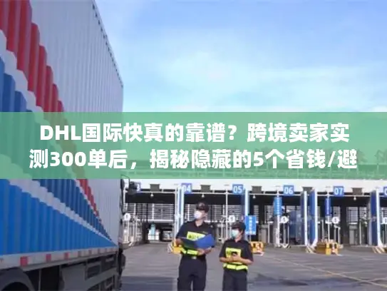 DHL国际快真的靠谱？跨境卖家实测300单后，揭秘隐藏的5个省钱/避坑真相