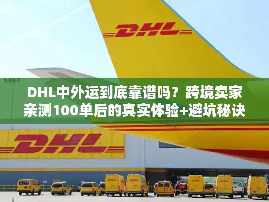 DHL中外运到底靠谱吗？跨境卖家亲测100单后的真实体验+避坑秘诀