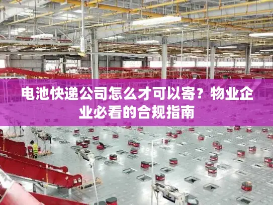 电池快递公司怎么才可以寄？物业企业必看的合规指南