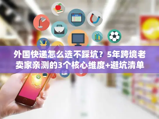 外国快递怎么选不踩坑？5年跨境老卖家亲测的3个核心维度+避坑清单