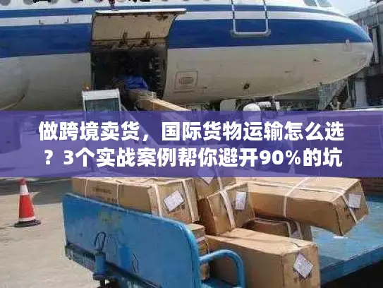 做跨境卖货，国际货物运输怎么选？3个实战案例帮你避开90%的坑