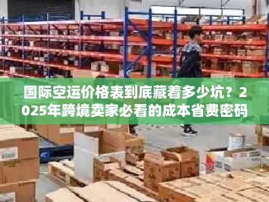 国际空运价格表到底藏着多少坑？2025年跨境卖家必看的成本省费密码