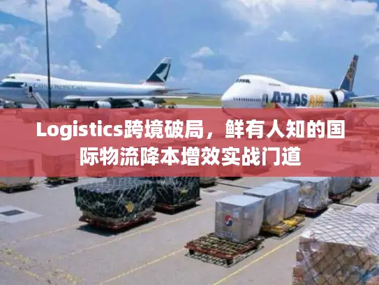 Logistics跨境破局，鲜有人知的国际物流降本增效实战门道