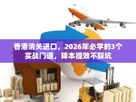 香港清关进口，2026年必学的3个实战门道，降本提效不踩坑