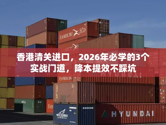 香港清关进口，2026年必学的3个实战门道，降本提效不踩坑