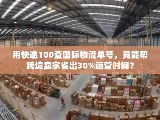 用快递100查国际物流单号，竟能帮跨境卖家省出30%运营时间？