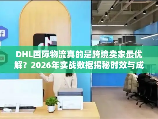 DHL国际物流真的是跨境卖家最优解？2026年实战数据揭秘时效与成本真相