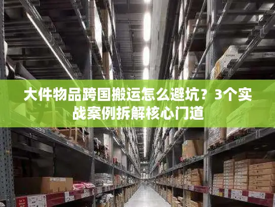 大件物品跨国搬运怎么避坑？3个实战案例拆解核心门道