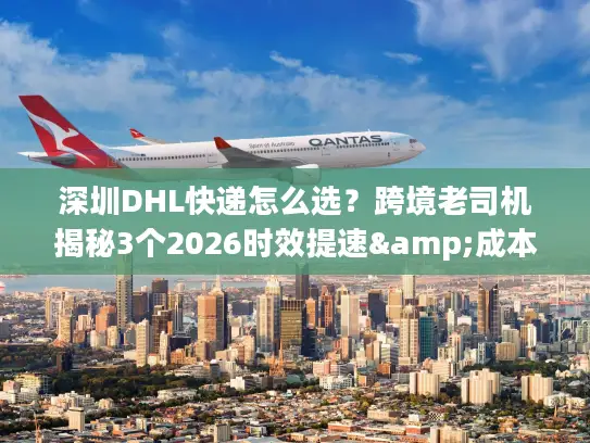 深圳DHL快递怎么选？跨境老司机揭秘3个2026时效提速&成本优化技巧