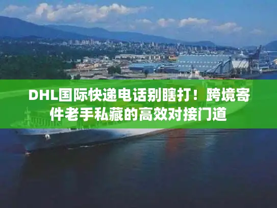 DHL国际快递电话别瞎打！跨境寄件老手私藏的高效对接门道