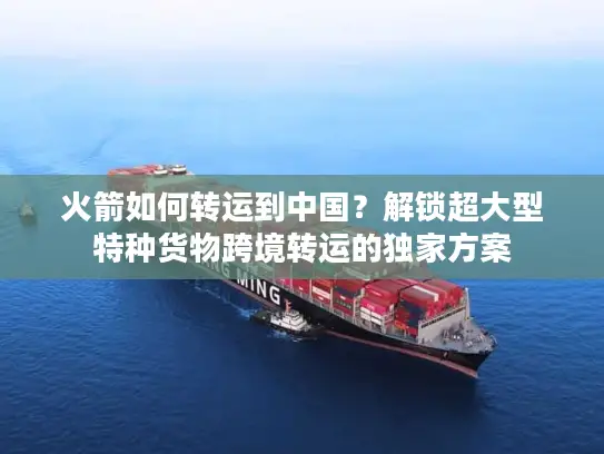 火箭如何转运到中国？解锁超大型特种货物跨境转运的独家方案