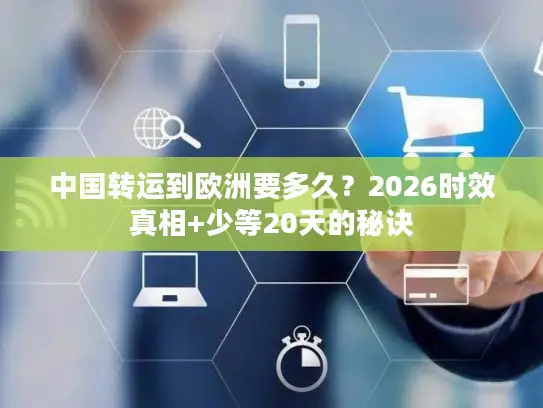 中国转运到欧洲要多久？2026时效真相+少等20天的秘诀