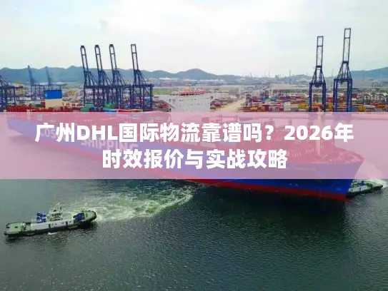 广州DHL国际物流靠谱吗？2026年时效报价与实战攻略