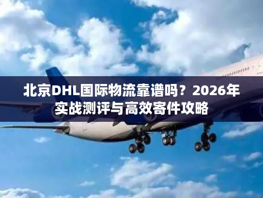 北京DHL国际物流靠谱吗？2026年实战测评与高效寄件攻略