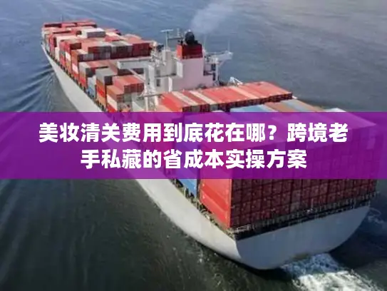 美妆清关费用到底花在哪?跨境老手私藏的省成本实操方案 美妆清关费用到底花在哪?跨境老手私藏的省成本实操方案