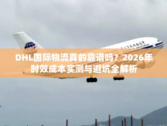 DHL国际物流真的靠谱吗？2026年时效成本实测与避坑全解析