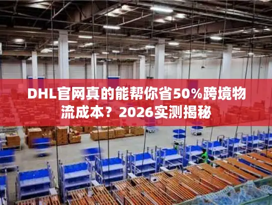 DHL官网真的能帮你省50%跨境物流成本？2026实测揭秘