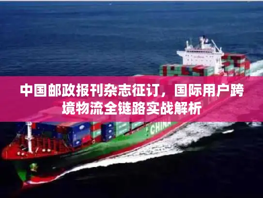 中国邮政报刊杂志征订，国际用户跨境物流全链路实战解析