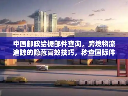 中国邮政给据邮件查询,跨境物流追踪的隐藏高效技巧,秒查国际件全流程 中国邮政给据邮件查询,跨境物流追踪的隐藏高效技巧,秒查国际件全流程