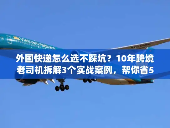 外国快递怎么选不踩坑？10年跨境老司机拆解3个实战案例，帮你省50%成本