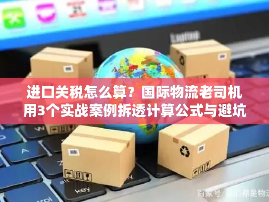 进口关税怎么算？国际物流老司机用3个实战案例拆透计算公式与避坑技巧